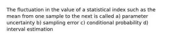 The fluctuation in the value of a statistical index such as the mean from one sample to the next is called a) parameter uncertainty b) sampling error c) conditional probability d) interval estimation