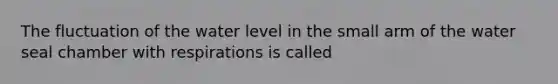 The fluctuation of the water level in the small arm of the water seal chamber with respirations is called