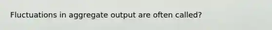 Fluctuations in aggregate output are often called?