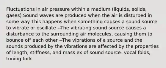 Fluctuations in air pressure within a medium (liquids, solids, gases) Sound waves are produced when the air is disturbed in some way This happens when something causes a sound source to vibrate or oscillate --The vibrating sound source causes a disturbance to the surrounding air molecules, causing them to bounce off each other --The vibrations of a source and the sounds produced by the vibrations are affected by the properties of length, stiffness, and mass ex of sound source- vocal folds, tuning fork