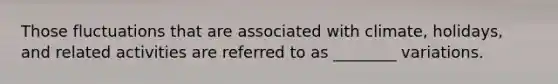 Those fluctuations that are associated with climate, holidays, and related activities are referred to as ________ variations.