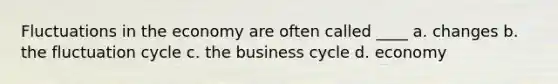 Fluctuations in the economy are often called ____ a. changes b. the fluctuation cycle c. the business cycle d. economy