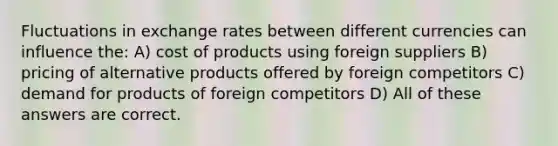 Fluctuations in exchange rates between different currencies can influence the: A) cost of products using foreign suppliers B) pricing of alternative products offered by foreign competitors C) demand for products of foreign competitors D) All of these answers are correct.