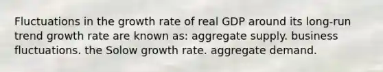 Fluctuations in the growth rate of real GDP around its long-run trend growth rate are known as: aggregate supply. business fluctuations. the Solow growth rate. aggregate demand.