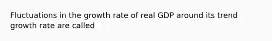 Fluctuations in the growth rate of real GDP around its trend growth rate are called