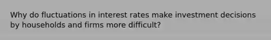 Why do fluctuations in interest rates make investment decisions by households and firms more difficult?