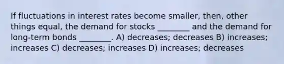 If fluctuations in interest rates become smaller, then, other things equal, the demand for stocks ________ and the demand for long-term bonds ________. A) decreases; decreases B) increases; increases C) decreases; increases D) increases; decreases