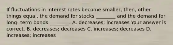 If fluctuations in interest rates become​ smaller, then, other things​ equal, the demand for stocks​ ________ and the demand for long- term bonds​ ________. A. ​decreases; increases Your answer is correct. B. ​decreases; decreases C. ​increases; decreases D. ​increases; increases