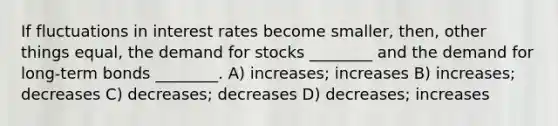 If fluctuations in interest rates become smaller, then, other things equal, the demand for stocks ________ and the demand for long-term bonds ________. A) increases; increases B) increases; decreases C) decreases; decreases D) decreases; increases