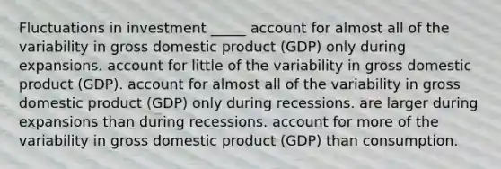 Fluctuations in investment _____ account for almost all of the variability in gross domestic product (GDP) only during expansions. account for little of the variability in gross domestic product (GDP). account for almost all of the variability in gross domestic product (GDP) only during recessions. are larger during expansions than during recessions. account for more of the variability in gross domestic product (GDP) than consumption.