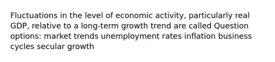 Fluctuations in the level of economic activity, particularly real GDP, relative to a long-term growth trend are called Question options: market trends unemployment rates inflation business cycles secular growth