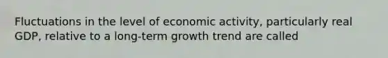 Fluctuations in the level of economic activity, particularly real GDP, relative to a long-term growth trend are called