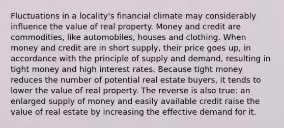 Fluctuations in a locality's financial climate may considerably influence the value of real property. Money and credit are commodities, like automobiles, houses and clothing. When money and credit are in short supply, their price goes up, in accordance with the principle of supply and demand, resulting in tight money and high interest rates. Because tight money reduces the number of potential real estate buyers, it tends to lower the value of real property. The reverse is also true: an enlarged supply of money and easily available credit raise the value of real estate by increasing the effective demand for it.