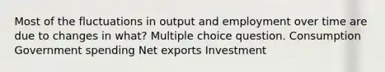 Most of the fluctuations in output and employment over time are due to changes in what? Multiple choice question. Consumption Government spending Net exports Investment