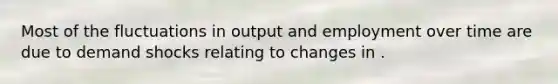 Most of the fluctuations in output and employment over time are due to demand shocks relating to changes in .