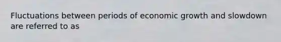 Fluctuations between periods of economic growth and slowdown are referred to as