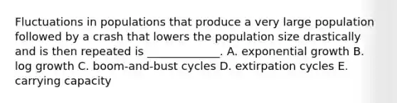 Fluctuations in populations that produce a very large population followed by a crash that lowers the population size drastically and is then repeated is _____________. A. <a href='https://www.questionai.com/knowledge/kotMRuKib4-exponential-growth' class='anchor-knowledge'>exponential growth</a> B. log growth C. boom-and-bust cycles D. extirpation cycles E. carrying capacity