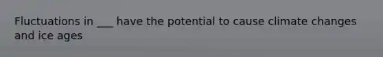 Fluctuations in ___ have the potential to cause climate changes and ice ages