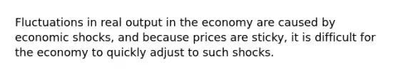 Fluctuations in real output in the economy are caused by economic shocks, and because prices are sticky, it is difficult for the economy to quickly adjust to such shocks.