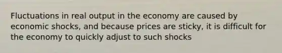 Fluctuations in real output in the economy are caused by economic shocks, and because prices are sticky, it is difficult for the economy to quickly adjust to such shocks