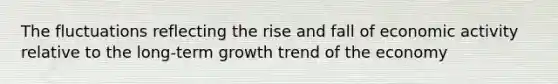 The fluctuations reflecting the rise and fall of economic activity relative to the long-term growth trend of the economy