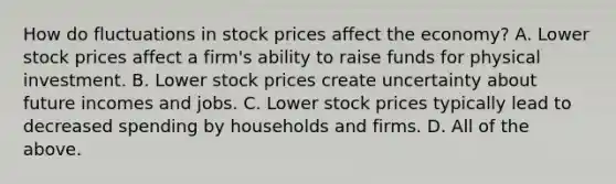 How do fluctuations in stock prices affect the​ economy? A. Lower stock prices affect a​ firm's ability to raise funds for physical investment. B. Lower stock prices create uncertainty about future incomes and jobs. C. Lower stock prices typically lead to decreased spending by households and firms. D. All of the above.