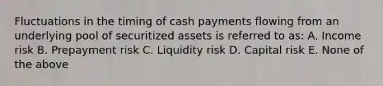 Fluctuations in the timing of cash payments flowing from an underlying pool of securitized assets is referred to as: A. Income risk B. Prepayment risk C. Liquidity risk D. Capital risk E. None of the above