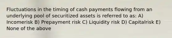 Fluctuations in the timing of cash payments flowing from an underlying pool of securitized assets is referred to as: A) Incomerisk B) Prepayment risk C) Liquidity risk D) Capitalrisk E) None of the above