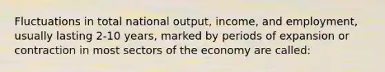 Fluctuations in total national output, income, and employment, usually lasting 2-10 years, marked by periods of expansion or contraction in most sectors of the economy are called: