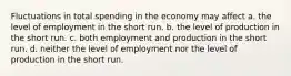 Fluctuations in total spending in the economy may affect a. the level of employment in the short run. b. the level of production in the short run. c. both employment and production in the short run. d. neither the level of employment nor the level of production in the short run.