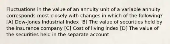 Fluctuations in the value of an annuity unit of a variable annuity corresponds most closely with changes in which of the following? [A] Dow-Jones Industrial Index [B] The value of securities held by the insurance company [C] Cost of living index [D] The value of the securities held in the separate account