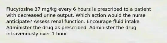 Flucytosine 37 mg/kg every 6 hours is prescribed to a patient with decreased urine output. Which action would the nurse anticipate? Assess renal function. Encourage fluid intake. Administer the drug as prescribed. Administer the drug intravenously over 1 hour.