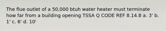 The flue outlet of a 50,000 btuh water heater must terminate how far from a building opening TSSA Q CODE REF 8.14.8 a. 3' b. 1' c. 6' d. 10'