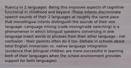 fluency in 2 languages -Being this improves aspects of cognitive functional in childhood and beyond -These infants discriminate speech sounds of their 2 languages at roughly the same pace that monolingual infants distinguish the sounds of their one language -Language mixing (code mixing/code switching) is a phenomenon in which bilingual speakers conversing in one language insert words or phrases from their other language - not confusion - their parents often do it too -Debate in schools about total English immersion vs. native language integration (evidence that bilingual children are more successful in learning both of their languages when the school environment provides support for both languages)