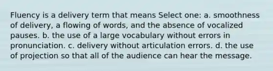 Fluency is a delivery term that means Select one: a. smoothness of delivery, a flowing of words, and the absence of vocalized pauses. b. the use of a large vocabulary without errors in pronunciation. c. delivery without articulation errors. d. the use of projection so that all of the audience can hear the message.