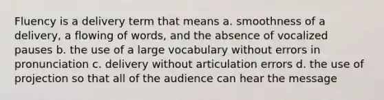 Fluency is a delivery term that means a. smoothness of a delivery, a flowing of words, and the absence of vocalized pauses b. the use of a large vocabulary without errors in pronunciation c. delivery without articulation errors d. the use of projection so that all of the audience can hear the message