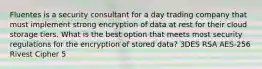 Fluentes is a security consultant for a day trading company that must implement strong encryption of data at rest for their cloud storage tiers. What is the best option that meets most security regulations for the encryption of stored data? 3DES RSA AES-256 Rivest Cipher 5