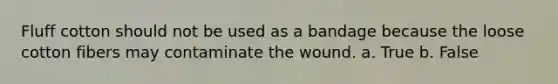 Fluff cotton should not be used as a bandage because the loose cotton fibers may contaminate the wound. a. True b. False