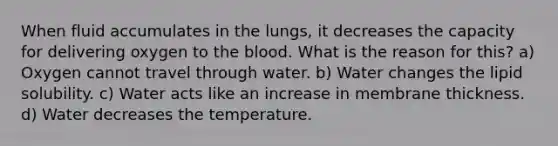 When fluid accumulates in the lungs, it decreases the capacity for delivering oxygen to the blood. What is the reason for this? a) Oxygen cannot travel through water. b) Water changes the lipid solubility. c) Water acts like an increase in membrane thickness. d) Water decreases the temperature.