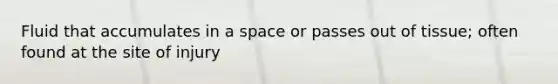 Fluid that accumulates in a space or passes out of tissue; often found at the site of injury