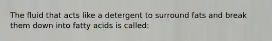 The fluid that acts like a detergent to surround fats and break them down into fatty acids is called: