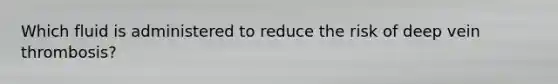 Which fluid is administered to reduce the risk of deep vein thrombosis?