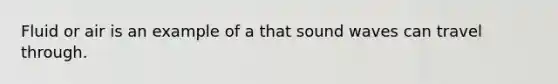 Fluid or air is an example of a that sound waves can travel through.