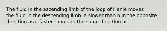 The fluid in the ascending limb of the loop of Henle moves _____ the fluid in the descending limb. a.slower than b.in the opposite direction as c.faster than d.in the same direction as