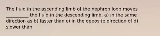 The fluid in the ascending limb of the nephron loop moves __________ the fluid in the descending limb. a) in the same direction as b) faster than c) in the opposite direction of d) slower than