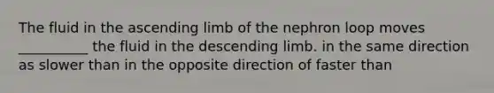 The fluid in the ascending limb of the nephron loop moves __________ the fluid in the descending limb. in the same direction as slower than in the opposite direction of faster than