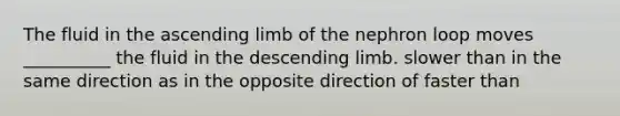 The fluid in the ascending limb of the nephron loop moves __________ the fluid in the descending limb. slower than in the same direction as in the opposite direction of faster than