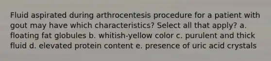 Fluid aspirated during arthrocentesis procedure for a patient with gout may have which characteristics? Select all that apply? a. floating fat globules b. whitish-yellow color c. purulent and thick fluid d. elevated protein content e. presence of uric acid crystals