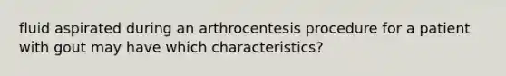 fluid aspirated during an arthrocentesis procedure for a patient with gout may have which characteristics?