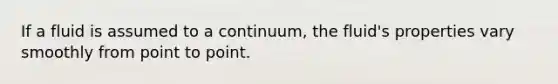 If a fluid is assumed to a continuum, the fluid's properties vary smoothly from point to point.